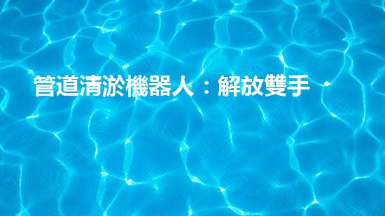 管道清淤機器人：解放雙手，拯救城市！